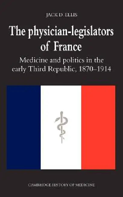 The Physician-Legislators of France: Medicine and Politics in the Early Third Republic, 1870 1914 by Jack D. Ellis, Charles Rosenberg, Colin Jones