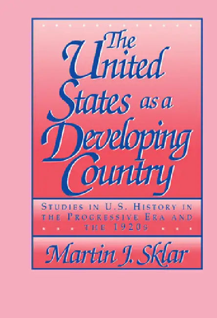 The United States as a Developing Country: Studies in U.S. History in the Progressive Era and the 1920s by Martin J. Sklar