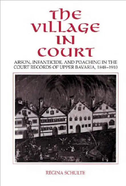 The Village in Court: Arson, Infanticide, and Poaching in the Court Records of Upper Bavaria 1848 1910 by Regina Schulte