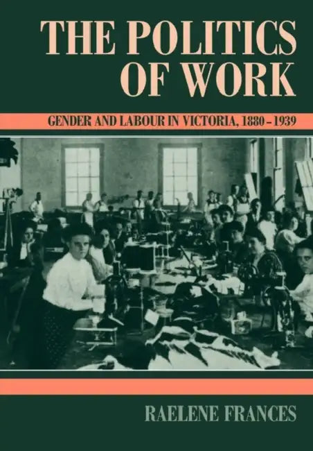 The Politics of Work: Gender and Labour in Victoria, 1880 1939 by Raelene Frances