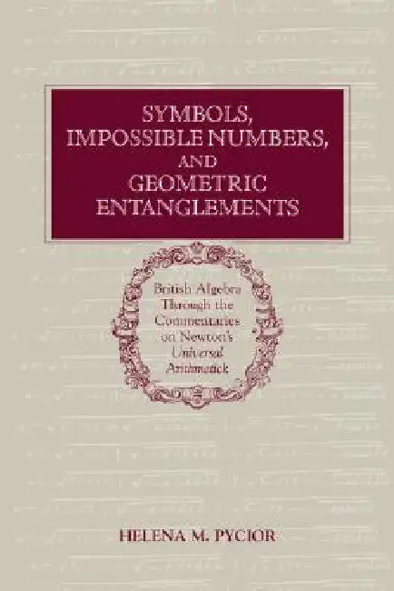 Symbols, Impossible Numbers, and Geometric Entanglements: British Algebra Through the Commentaries on Newton's Universal Arithmetick by Helena M. Pycior
