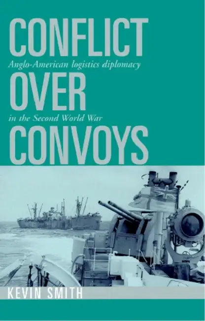 Conflict Over Convoys: Anglo-American Logistics Diplomacy in the Second World War by Kevin Smith
