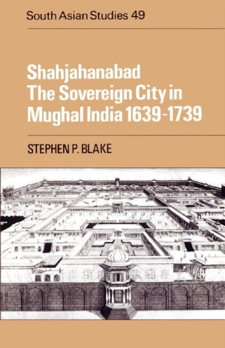 Shahjahanabad: The Sovereign City in Mughal India 1639 1739 by Stephen P. Blake