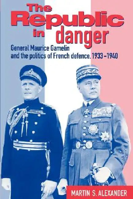 The Republic in Danger: General Maurice Gamelin and the Politics of French Defence, 1933 1940 by Martin S. Alexander, Alexander Martin S.