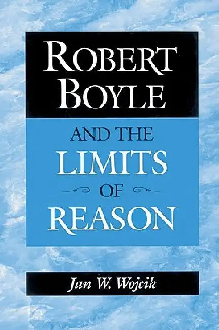 Robert Boyle and the Limits of Reason by Jan W. Wojcik