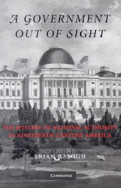 A Government Out of Sight: The Mystery of National Authority in Nineteenth-Century America by Brian Balogh