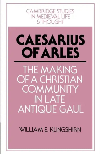 Caesarius of Arles: The Making of a Christian Community in Late Antique Gaul by William E. Klingshirn, Rosamond McKitterick, Christine Carpenter
