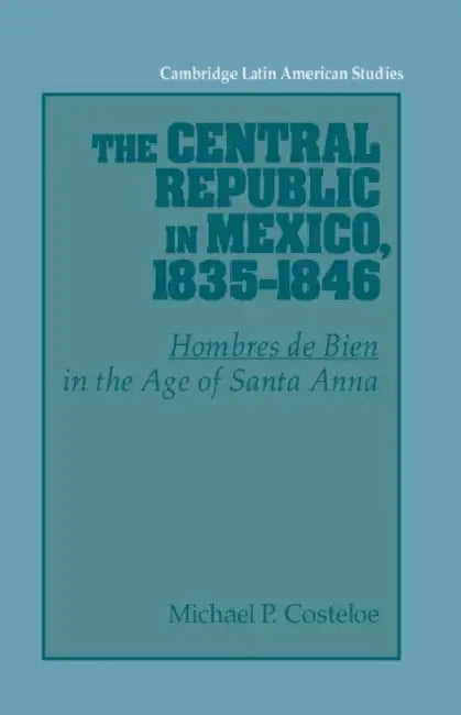 The Central Republic in Mexico, 1835 1846: 'Hombres de Bien' in the Age of Santa Anna by Michael P. Costeloe, Alan Knight