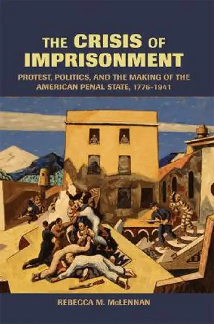 The Crisis of Imprisonment: Protest, Politics, and the Making of the American Penal State, 1776-1941 by Rebecca M. McLennan