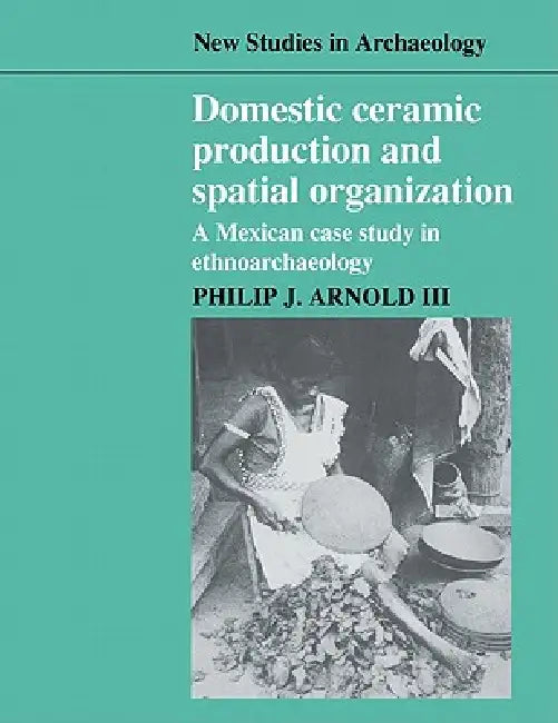 Domestic Ceramic Production and Spatial Organization: A Mexican Case Study in Ethnoarchaeology by III Arnold Philip J., III Philip J. Arnold, Colin Renfrew