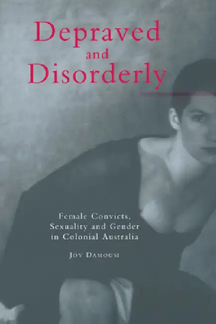 Depraved and Disorderly: Female Convicts, Sexuality and Gender in Colonial Australia by Joy Damousi