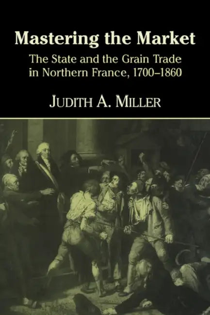 Mastering the Market: The State and the Grain Trade in Northern France, 1700 1860 by Judith A. Miller, Miller Judith a.