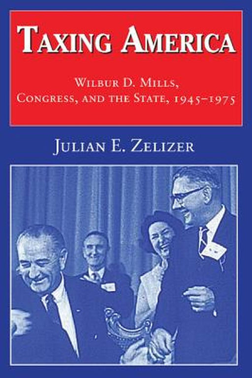 Taxing America: Wilbur D. Mills, Congress, and the State, 1945-1975 by Julian E. Zelizer