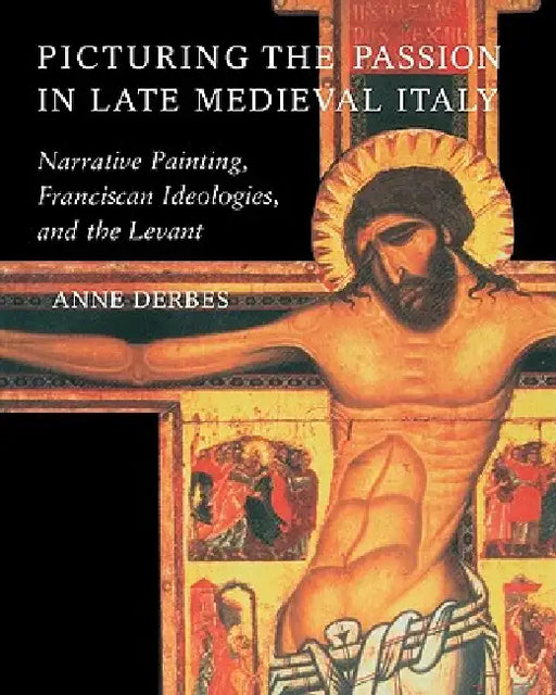 Picturing the Passion in Late Medieval Italy: Narrative Painting, Franciscan Ideologies, and the Levant by Anne Derbes