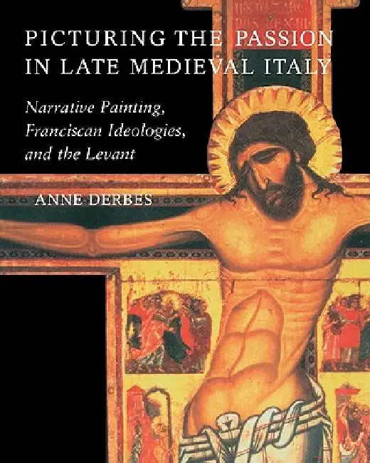 Picturing the Passion in Late Medieval Italy: Narrative Painting, Franciscan Ideologies, and the Levant by Anne Derbes
