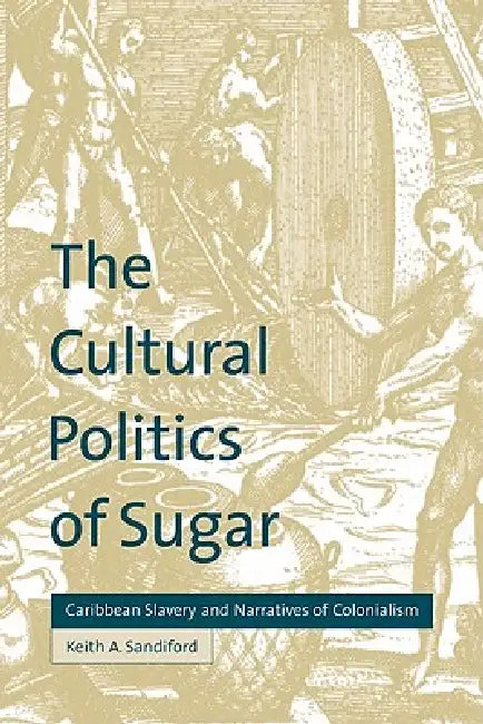 The Cultural Politics of Sugar: Caribbean Slavery and Narratives of Colonialism by Keith A. Sandiford