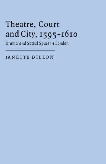 Theatre, Court and City, 1595 1610: Drama and Social Space in London by Janette Dillon