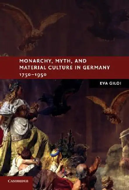 Monarchy, Myth, and Material Culture in Germany 1750 1950 by Eva Giloi