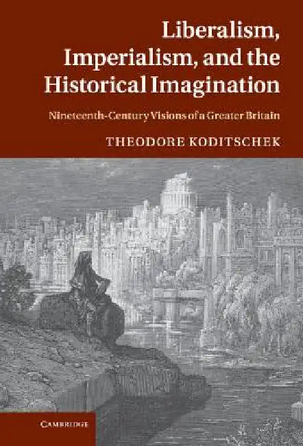 Liberalism, Imperialism, and the Historical Imagination: Nineteenth-Century Visions of a Greater Britain by Theodore Koditschek