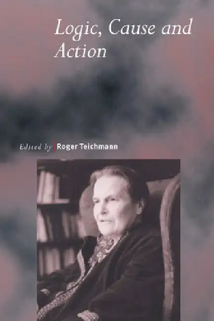 Logic, Cause and Action: Essays in Honour of Elizabeth Anscombe by Roger Teichmann, Roger Teichmann