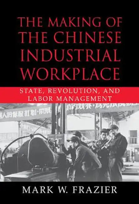 The Making Of The Chinese Industrial Workplace: State, Revolution, and Labor Management by Mark W. Frazier