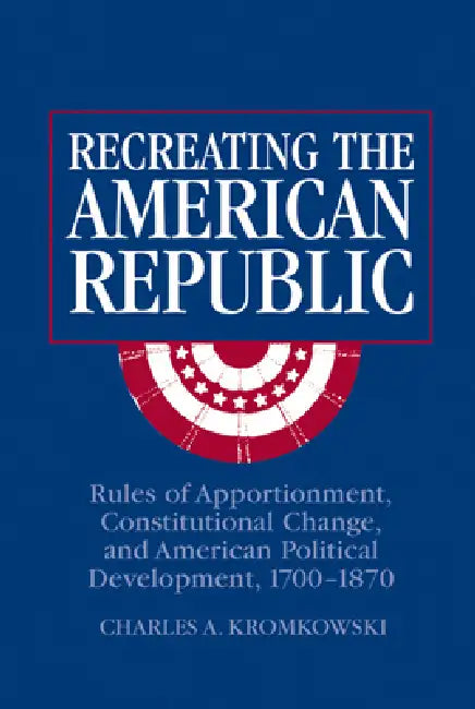 Recreating the American Republic: Rules of Apportionment, Constitutional Change, and American Political Development, 1700 1870 by Charles A. Kromkowski, Kromkowski Charles a.