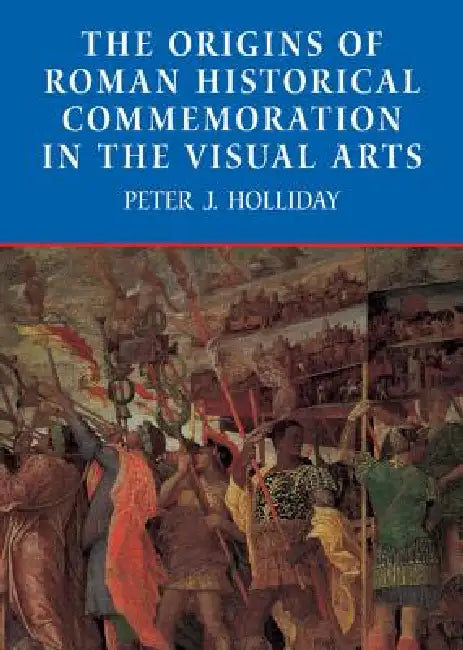 The Origins of Roman Historical Commemoration in the Visual Arts by Peter James Holliday