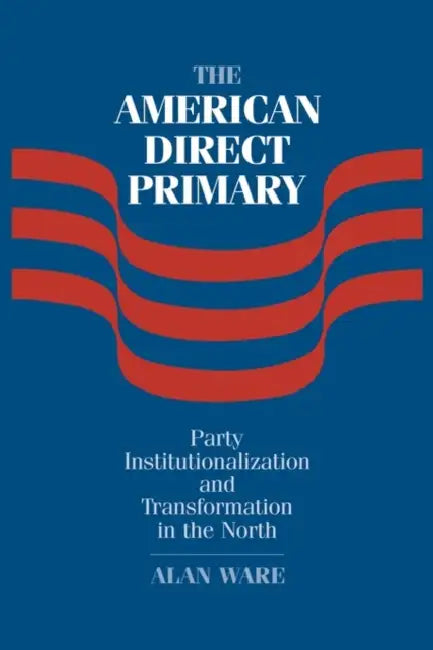 The American Direct Primary: Party Institutionalization and Transformation in the North by Alan Ware