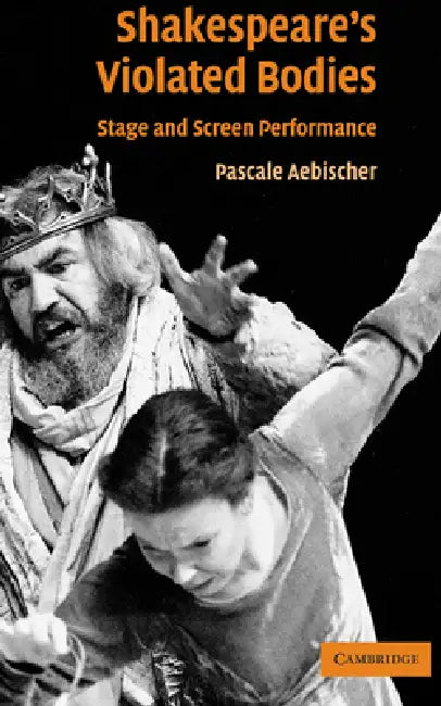 Shakespeare's Violated Bodies: Stage and Screen Performance by Pascale Aebischer