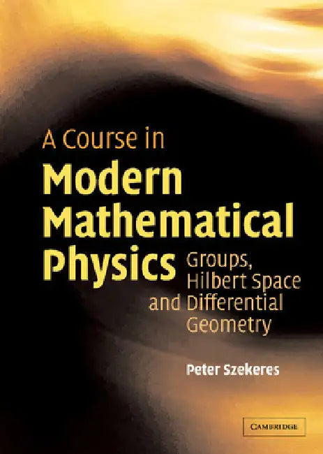 A Course in Modern Mathematical Physics: Groups, Hilbert Space and Differential Geometry by Peter Szekeres