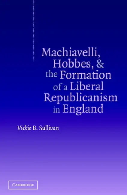Machiavelli, Hobbes, and the Formation of a Liberal Republicanism in England by Vickie B. Sullivan