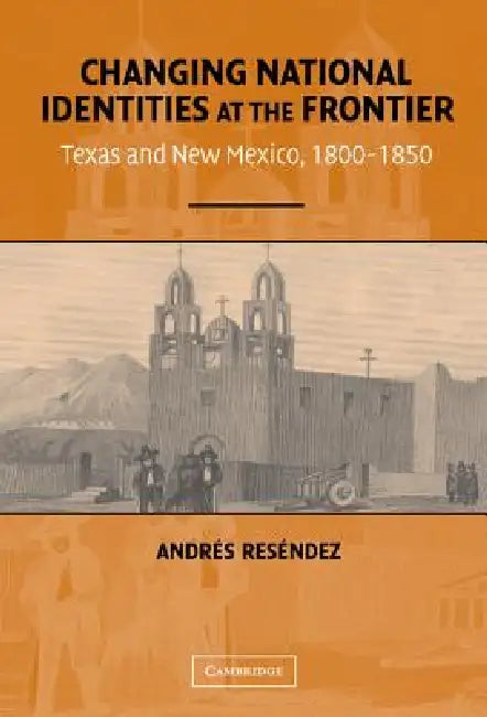 Changing National Identities at the Frontier: Texas and New Mexico, 1800-1850 by Andrés Reséndez
