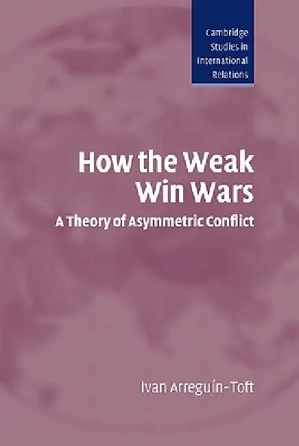 How the Weak Win Wars: A Theory of Asymmetric Conflict by Ivan M. Arreguin-Toft