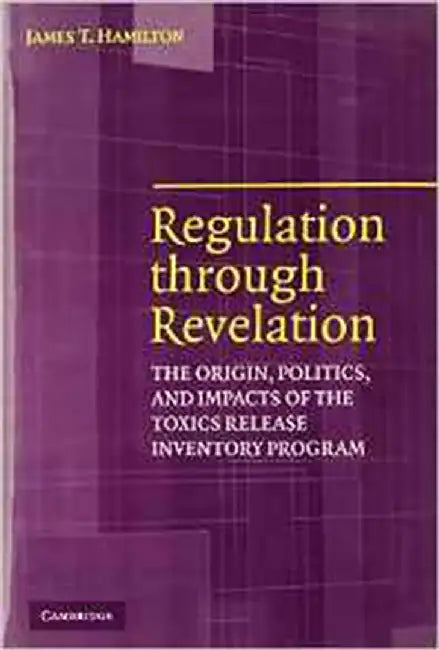 Regulation Through Revelation: The Origin, Politics, and Impacts of the Toxics Release Inventory Program by James T. Hamilton