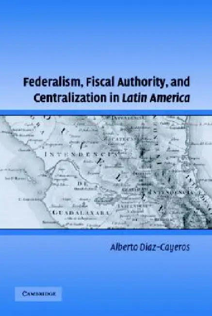Federalism, Fiscal Authority, and Centralization in Latin America by Alberto Diaz-Cayeros