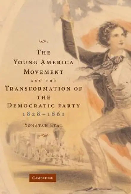 The Young America Movement And The Transformation Of The Democratic Party, 1828-1861 by Yonatan Eyal