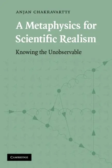 A Metaphysics for Scientific Realism: Knowing the Unobservable by Anjan Chakravartty