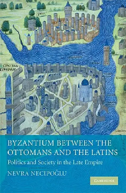 Byzantium Between the Ottomans and the Latins: Politics and Society in the Late Empire by Nevra Necipoglu