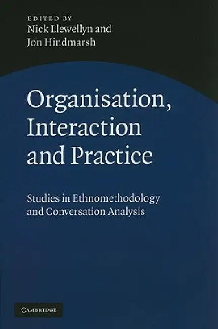 Organisation, Interaction and Practice: Studies of Ethnomethodology and Conversation Analysis by Nick Llewellyn, Jon Hindmarsh