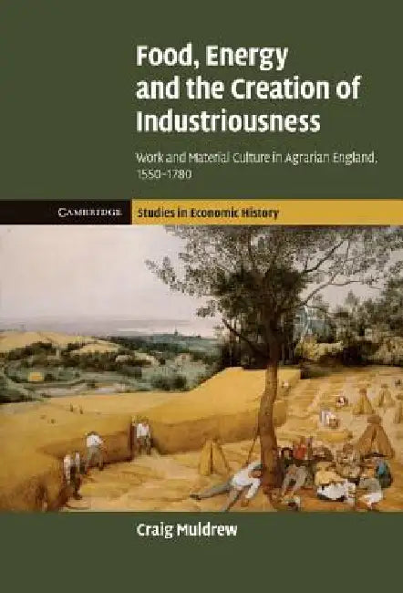 Food, Energy and the Creation of Industriousness: Work and Material Culture in Agrarian England, 1550 1780 by Craig Muldrew