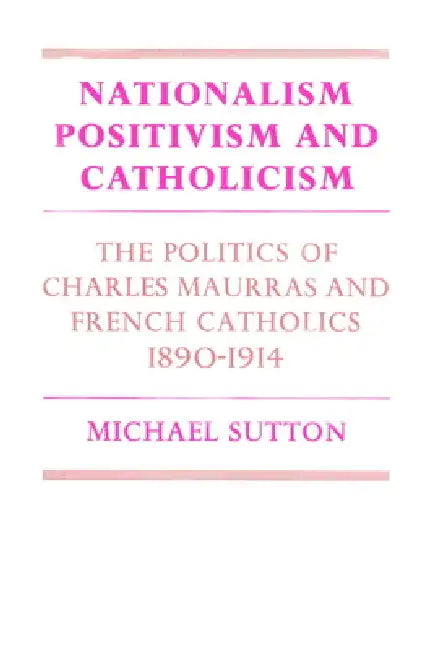 Nationalism, Positivism and Catholicism: The Politics of Charles Maurras and French Catholics 1890 1914 by Michael Sutton, Sutton Michael
