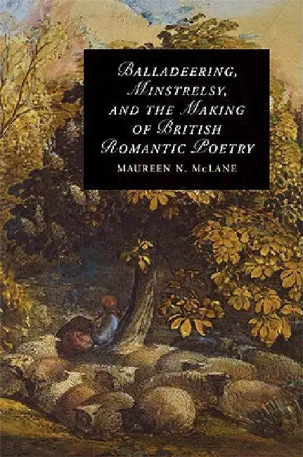 Balladeering, Minstrelsy, and the Making of British Romantic Poetry by Maureen N. McLane
