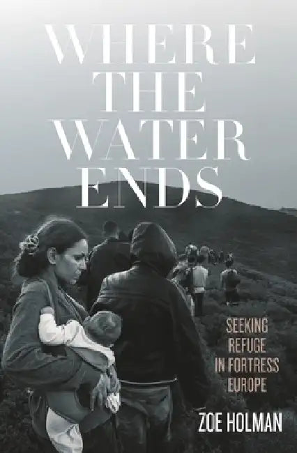 Where the Water Ends: Seeking Refuge in Fortress Europe by Zoe Holman