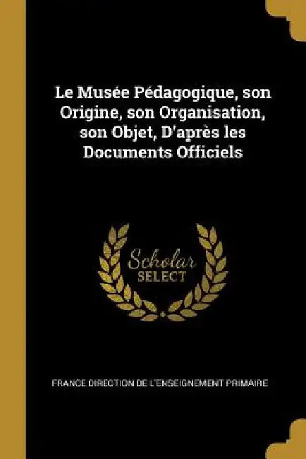 Le Musée Pédagogique, son Origine, son Organisation, son Objet, D'après les Documents Officiels by France Direction de l'Enseigne Primaire