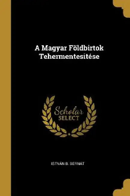A Magyar Földbirtok Tehermentesitése by István B. Bernát