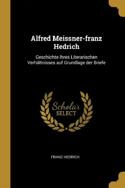 Alfred Meissner-franz Hedrich: Geschichte Ihres Literarischen Verhältnisses auf Grundlage der Briefe by Franz Hedrich