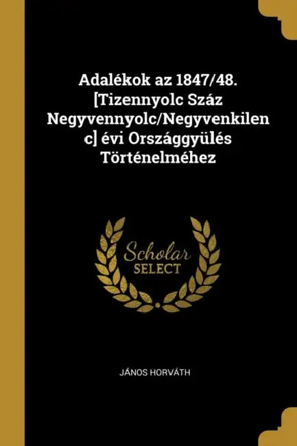 Adalékok az 1847/48. [Tizennyolc Száz Negyvennyolc/Negyvenkilenc] évi Országgyülés Történelméhez by János Horváth