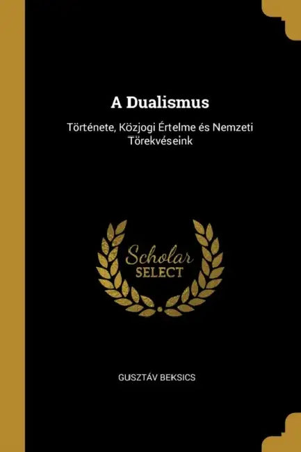 A Dualismus: Története, Közjogi Értelme és Nemzeti Törekvéseink by Gusztáv Beksics
