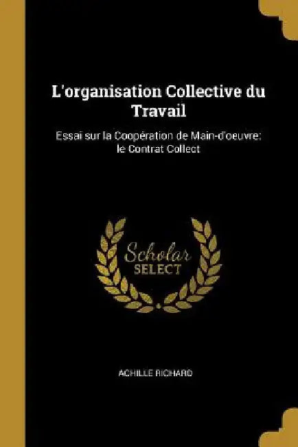 L'organisation Collective du Travail: Essai sur la Coopération de Main-d'oeuvre: le Contrat Collect by Achille Richard