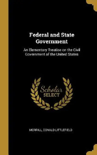Federal and State Government: An Elementary Treatise on the Civil Government of the United States by Morrill Donald Littlefield
